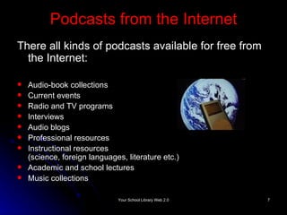 Podcasts from the Internet There all kinds of podcasts available for free from the Internet: Audio-book collections Current events Radio and TV programs Interviews Audio blogs  Professional resources Instructional resources (science, foreign languages, literature etc.) Academic and school lectures Music collections 