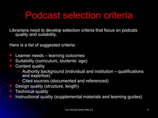 Podcast selection criteria Librarians need to develop selection criteria that focus on podcats  quality and suitability. Here is a list of suggested criteria: Learner needs – learning outcomes Suitability (curriculum, students’ age) Content quality Authority background (individual and institution – qualifications and expertise) Cited sources (documented and referenced) Design quality (structure, length) Technical quality Instructional quality (supplemental materials and learning  guides) 