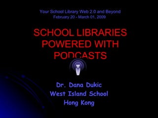 SCHOOL LIBRARIES POWERED WITH PODCASTS Dr. Dana Dukic West Island School Hong Kong Your School Library Web 2.0 and Beyond February 20 - March 01, 2009   