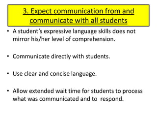 3. Expect communication from and communicate with all studentsA student’s expressive language skills does not mirror his/her level of comprehension.Communicate directly with students.Use clear and concise language.Allow extended wait time for students to process what was communicated and to  respond. 