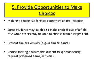 5. Provide Opportunities to Make ChoicesMaking a choice is a form of expressive communication. Some students may be able to make choices out of a field of 2 while others may be able to choose from a larger field. Present choices visually (e.g., a choice board).Choice-making enables the student to spontaneously request preferred items/activities.