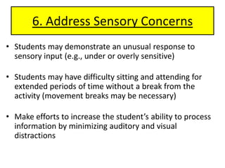6. Address Sensory ConcernsStudents may demonstrate an unusual response to sensory input (e.g., under or overly sensitive)Students may have difficulty sitting and attending for extended periods of time without a break from the activity (movement breaks may be necessary)Make efforts to increase the student’s ability to process information by minimizing auditory and visual distractions 
