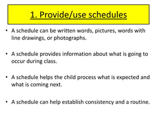 1. Provide/use schedulesA schedule can be written words, pictures, words with line drawings, or photographs. A schedule provides information about what is going to occur during class.A schedule helps the child process what is expected and what is coming next.A schedule can help establish consistency and a routine.