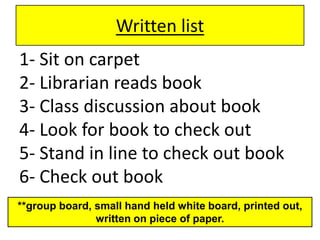 Written list1- Sit on carpet  2- Librarian reads book3- Class discussion about book4- Look for book to check out5- Stand in line to check out book6- Check out book**group board, small hand held white board, printed out, written on piece of paper.
