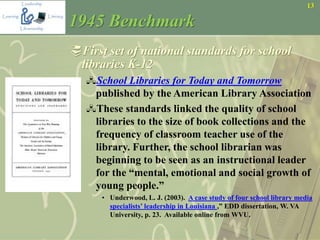13
1945 Benchmark
First set of national standards for school
libraries K-12
School Libraries for Today and Tomorrow
published by the American Library Association
These standards linked the quality of school
libraries to the size of book collections and the
frequency of classroom teacher use of the
library. Further, the school librarian was
beginning to be seen as an instructional leader
for the “mental, emotional and social growth of
young people.”
• Underwood, L. J. (2003). A case study of four school library media
specialists’ leadership in Louisiana ,” EDD dissertation, W. VA
University, p. 23. Available online from WVU.
 