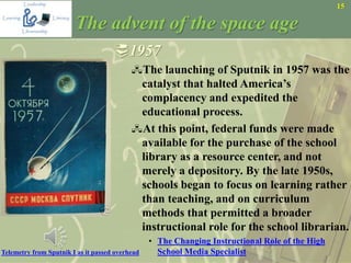 15
The advent of the space age
1957
The launching of Sputnik in 1957 was the
catalyst that halted America’s
complacency and expedited the
educational process.
At this point, federal funds were made
available for the purchase of the school
library as a resource center, and not
merely a depository. By the late 1950s,
schools began to focus on learning rather
than teaching, and on curriculum
methods that permitted a broader
instructional role for the school librarian.
• The Changing Instructional Role of the High
School Media SpecialistTelemetry from Sputnik I as it passed overhead
 