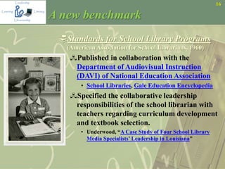 16
A new benchmark
Standards for School Library Programs
(American Association for School Librarians, 1960)
Published in collaboration with the
Department of Audiovisual Instruction
(DAVI) of National Education Association
• School Libraries, Gale Education Encyclopedia
Specified the collaborative leadership
responsibilities of the school librarian with
teachers regarding curriculum development
and textbook selection.
• Underwood, “A Case Study of Four School Library
Media Specialists’ Leadership in Louisiana”
 