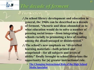 17
The decade of ferment
The Sixties
In school library development and education in
general, the 1960s can be described as a decade
of ferment. “rhetoric and ideas abounded as to
what education would do to solve a number of
pressing social issues—from integrating the
schools racially to promoting a love of reading
among the disadvantaged or disinterested.”
The school’s new emphasis on “diversified
learning materials—both printed and
nonprinted—for all subjects and levels of
ability” finally brought to school librarians the
opportunity for [a] greater instructional role.
• The Changing Instructional Role of the High School
Media Specialist
 