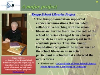 18
A major project
Knapp School Libraries Project (1963-1974)
The Knapp Foundation supported
curricular innovations that included
collaborative teaching with the school
librarian. For the first time, the role of the
school librarian changed from a keeper of
materials to an active participant in the
academic process. Thus, the Knapp
Foundation recognized the importance of
the school librarian as an active
participant in schools that embraced the
new reforms.
• Underwood, “A Case Study of Four School Library
Media Specialists’ Leadership in Louisiana”
Peggy Sullivan
As director of the Knapp School
Libraries Project, she helped play an
important role in convincing the
public of the need for high quality
school library media programs.
Newberry.org
 