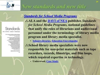 19
New standards and new title
Standards for School Media Programs (ALA, 1969)
ALA and the DAVI of NEA publishes Standards
for School Media Programs, national guidelines
that unify the roles of librarians and audiovisual
personnel under the terminology of library media
program and library media specialist.
• School Libraries, Education Encyclopedia
School library media specialists were now
responsible for non-print materials such as tape
recorders, records, filmstrips, and film loops,
which required expertise in technology.
• Underwood, Case Study
 