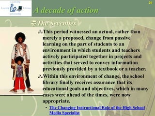 20
A decade of action
The Seventies
This period witnessed an actual, rather than
merely a proposed, change from passive
learning on the part of students to an
environment in which students and teachers
actively participated together in projects and
activities that served to convey information
previously provided by a textbook or a teacher.
Within this environment of change, the school
library finally receives assurance that its
educational goals and objectives, which in many
cases were ahead of the times, were now
appropriate.
• The Changing Instructional Role of the High School
Media Specialist
 