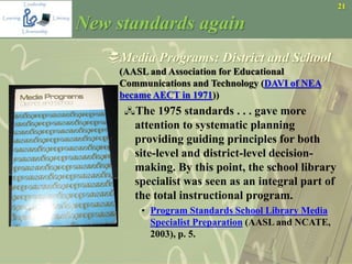 21
New standards again
Media Programs: District and School
(AASL and Association for Educational
Communications and Technology (DAVI of NEA
became AECT in 1971))
The 1975 standards . . . gave more
attention to systematic planning
providing guiding principles for both
site-level and district-level decision-
making. By this point, the school library
specialist was seen as an integral part of
the total instructional program.
• Program Standards School Library Media
Specialist Preparation (AASL and NCATE,
2003), p. 5.
 