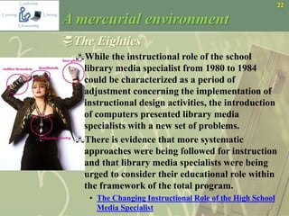 22
A mercurial environment
The Eighties
While the instructional role of the school
library media specialist from 1980 to 1984
could be characterized as a period of
adjustment concerning the implementation of
instructional design activities, the introduction
of computers presented library media
specialists with a new set of problems.
There is evidence that more systematic
approaches were being followed for instruction
and that library media specialists were being
urged to consider their educational role within
the framework of the total program.
• The Changing Instructional Role of the High School
Media Specialist
 
