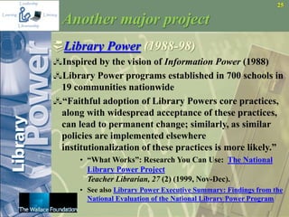 25
Another major project
Library Power (1988-98)
Inspired by the vision of Information Power (1988)
Library Power programs established in 700 schools in
19 communities nationwide
“Faithful adoption of Library Powers core practices,
along with widespread acceptance of these practices,
can lead to permanent change; similarly, as similar
policies are implemented elsewhere
institutionalization of these practices is more likely.”
• “What Works”: Research You Can Use: The National
Library Power Project
Teacher Librarian, 27 (2) (1999, Nov-Dec).
• See also Library Power Executive Summary: Findings from the
National Evaluation of the National Library Power Program
 