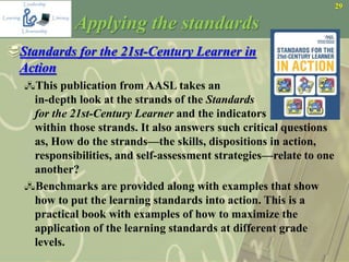 29
Applying the standards
Standards for the 21st-Century Learner in
Action
This publication from AASL takes an
in-depth look at the strands of the Standards
for the 21st-Century Learner and the indicators
within those strands. It also answers such critical questions
as, How do the strands—the skills, dispositions in action,
responsibilities, and self-assessment strategies—relate to one
another?
Benchmarks are provided along with examples that show
how to put the learning standards into action. This is a
practical book with examples of how to maximize the
application of the learning standards at different grade
levels.
 