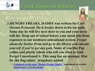 3
Frank Zappa on libraries
From the liner notes to his first
album, Freak Out! (1966)
HUNGRY FREAKS, DADDY was written for Carl
Orestes Franzoni. He is freaky down to his toe nails.
Some day he will live next door to you and your lawn
will die. Drop out of school before your mind rots from
exposure to our mediocre educational system. Forget
about the Senior Prom and go to the library and educate
yourself if you’ve got any guts. Some of you like Pep
rallies and plastic robots who tell you what to read.
Forget I mentioned it. This song has no message. Rise
for the flag salute. [Emphasis added]
• Comments on the song “Hungry Freaks, Daddy” reproduced on website
Information is Not Knowledge
 