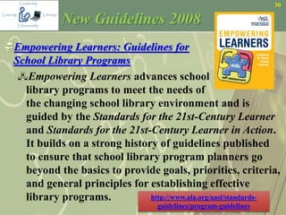 30
Empowering Learners: Guidelines for
School Library Programs
Empowering Learners advances school
library programs to meet the needs of
the changing school library environment and is
guided by the Standards for the 21st-Century Learner
and Standards for the 21st-Century Learner in Action.
It builds on a strong history of guidelines published
to ensure that school library program planners go
beyond the basics to provide goals, priorities, criteria,
and general principles for establishing effective
library programs.
New Guidelines 2008
http://www.ala.org/aasl/standards-
guidelines/program-guidelines
 