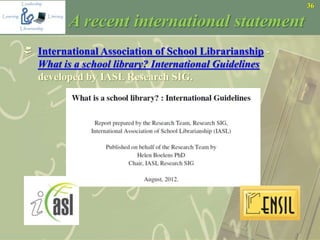 36
A recent international statement
 International Association of School Librarianship -
What is a school library? International Guidelines
developed by IASL Research SIG.
 