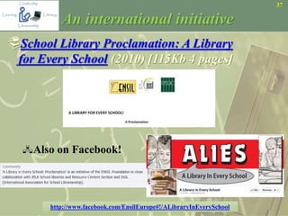 37
An international initiative
School Library Proclamation: A Library
for Every School (2010) [115Kb 4 pages]
Also on Facebook!
http://www.facebook.com/EnsilEurope#!/ALibraryInEverySchool
 