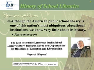4
History of School Libraries
Not very well known!
Although the American public school library is
one of this nation’s most ubiquitous educational
institutions, we know very little about its history.
• First sentence of:
 