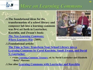 40
More on Learning Commons
Origins
The foundational ideas for the
transformation of a school library and
computer lab into a learning commons
was first set forth in Loertscher,
Koechlin, and Zwaan’s book:
The New Learning Commons:
Where Learners Win (2008).
Foundational article:
The Time is Now: Transform Your School Library into a
Learning Commons by Carol Koechlin, Sandi Zwaan, and David
V. Loertscher
• From Learning Commons Treasury, ed. by David Loertscher and Elizabeth
“Betty” Marcoux
See also Learning Commons with Loertscher and Koechlin
 