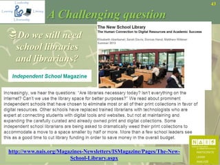 43
A Challenging question
Do we still need
school libraries
and librarians?
http://www.nais.org/Magazines-Newsletters/ISMagazine/Pages/The-New-
School-Library.aspx
 
