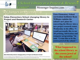 44
A School Library or a Project & Research
Center?
Changes in Owensboro:
Estes Elementary School
curriculum facilitator Ryan
Williams explains the
school’s new plans for
converting the library into a
new project research center
Wednesday in his office. “I
would personally like to see
3D printing, fabrication and
computer programing,” he
said. “I want this to be the
crown jewel of the school.”
What happened to
the school library as
the crown jewel of
the school?
 