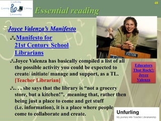 48
Essential reading
Joyce Valenza’s Manifesto
Manifesto for
21st Century School
Librarians
Joyce Valenza has basically compiled a list of all
the possible activity you could be expected to
create/ initiate/ manage and support, as a TL.
[Teacher Librarian]
. . . she says that the library is “not a grocery
store, but a kitchen!”, meaning that, rather then
being just a place to come and get stuff
(i.e. information), it is a place where people
come to collaborate and create.
Educators
That Rock!:
Joyce
Valenza
 