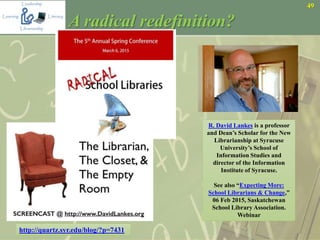 49
A radical redefinition?
R. David Lankes is a professor
and Dean’s Scholar for the New
Librarianship at Syracuse
University’s School of
Information Studies and
director of the Information
Institute of Syracuse.
See also “Expecting More:
School Librarians & Change,”
06 Feb 2015, Saskatchewan
School Library Association.
Webinar
http://quartz.syr.edu/blog/?p=7431
 