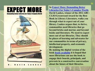 51
In Expect More: Demanding Better
Libraries For Today’s Complex World,
David Lankes, winner of the 2012 ABC-
CLIO/Greenwood Award for the Best
Book in Library Literature, walks you
through what to expect out of your
library. Lankes argues that, to thrive,
communities need libraries that go
beyond bricks and mortar, and beyond
books and literature. We need to expect
more out of our libraries. They should
be places of learning and advocates for
our communities in terms of privacy,
intellectual property, and economic
development.
By making the digital version of the
book freely available it is hoped that
more librarians can use the book to
engage their boards, principals, and
provosts in a constructive conversation
about the future of their libraries.
 