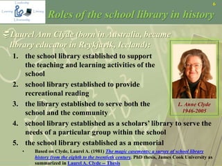 6
Roles of the school library in history
Laurel Ann Clyde (born in Australia, became
library educator in Reykjavik, Iceland):
1. the school library established to support
the teaching and learning activities of the
school
2. school library established to provide
recreational reading
3. the library established to serve both the
school and the community
4. school library established as a scholars’ library to serve the
needs of a particular group within the school
5. the school library established as a memorial
• Based on Clyde, Laurel A. (1981) The magic casements: a survey of school library
history from the eighth to the twentieth century. PhD thesis, James Cook University as
summarized in Laurel A. Clyde -- Thesis
L. Anne Clyde
1946-2005
 