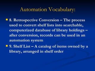 Automation Vocabulary: 8. Retrospective Conversion – The process used to convert shelf lists into searchable, computerized database of library holdings – after conversion, records can be used in an automation system 9. Shelf List – A catalog of items owned by a library, arranged in shelf order 