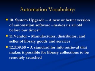 Automation Vocabulary: 10. System Upgrade – A new or better version of automation software –makes us all old before our times!! 11.Vendor – Manufacturer, distributor, and seller of library goods and services 12.Z39.50 – A standard for info retrieval that makes it possible for library collections to be remotely searched 