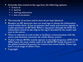 Generally data stored on the tags have the following options:  􀂃  Item id  􀂃  theft bit  􀂃  shelving information  􀂃  date of circulation  The barcode of an item and its item id are kept identical.  Readers are RF detectors that can read tags to obtain the information stored within them. It has an antenna that sends and receives signals. A reader generates an RF field. When a tag passes through the field, the information stored on the chip in the tag is decoded by the reader and sent to the server.  There is software in each reader to facilitate communication with the server and therefore automate the whole library system.  Today's library RFIDs mainly operate in the high-frequency (HF) 13.56 MHz band, the most widely used of the RFID HF bands because it's the global standard frequency for contact-less smart labels. These tags have a read range of about 3 feet.  Copyright   