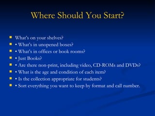 Where Should You Start? What’s on your shelves? •  What’s in unopened boxes? •  What’s in offices or book rooms? •  Just Books? •  Are there non-print, including video, CD-ROMs and DVDs? •  What is the age and condition of each item? •  Is the collection appropriate for students? •  Sort everything you want to keep by format and call number. 