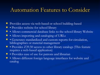 Automation Features to Consider Provides access via web-based or school building-based  •  Provides website for school library •  Allows commercial database links to the school library Website  •  Allows importing and cataloging of URLs •  Generates standardized and custom reports for circulation, bibliographies or material management •  Provides Z39.50 access to other library catalogs (This feature requires a web-based application) •  Provides ease of use for patrons and librarian •  Allows different foreign language interfaces for website and catalog 