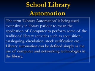 School Library Automation   The term ‘Library Automation’ is being used extensively in library parlour to mean the application of Computer to perform some of the traditional library activities such as acquisition, cataloguing, circulation, stock verification etc.  Library automation can be defined simply as the use of computer and networking technologies in the library. 