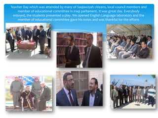 Teacher Day which was attended by many of Saqlawiyah citizens, local council members and
     member of educational committee in Iraqi parliament. It was great day. Everybody
  enjoyed, the students presented a play. We opened English Language laboratory and the
     member of educational committee gave his notes and was thankful for the efforts
 