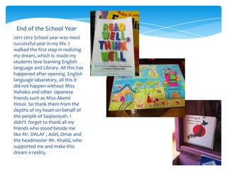 End of the School Year
2011-2012 School year was most
successful year in my life. I
walked the first step in realizing
my dream, which is made my
students love learning English
language and Library. All this has
happened after opening English
language laboratory, all this it
did not happen without Miss
Nahoko and other Japanese
friends such as Miss Akemi
Hosoi. So thank them from the
depths of my heart on behalf of
the people of Saqlawiyah. I
didn't forget to thank all my
friends who stood beside me
like Mr. DALAF , Adel, Omar and
the headmaster Mr. Khalid, who
supported me and make this
dream a reality.
 