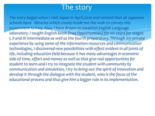 The story
The story began when I visit Japan in April,2010 and noticed that all Japanese
schools have libraries which create inside me the wish to convey this
experiment to Iraq. Also, I have dream to establish English Language
laboratory. I taught English book (Iraq Opportunities) for six years for stages
I, II and III intermediate as well as the fourth preparatory. Through my private
experience by using some of the information resources and communication
technologies, I discovered new possibilities with effect evident in all joints of
life, including education field because it has many advantages in economic
side of time, effort and money as well as that give real opportunities for
student to learn and I try to integrate the student with community by
communication and simulation, I try to bring out the spirit of innovation and
develop it through the dialogue with the student, who is the focus of the
educational process and thus give him a bigger role in its implementation.
 