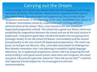 Carrying out the Dream
I will not forget the woman who always helps me and Iraqi people who makes
the dream be Reality. Miss Nahoko Takato and her Japanese friends such as
Miss Akemi Hosoi. She encourages and supports me. She provides all the
equipment and books. In the beginning of this year I established new library of
 Al-Maseer intermediate school by cooperation with teaching staff and
administration of the school. Then, I was moved to the new school (Al-
Saqlawiyah preparatory school). This school has a good new library which was
established by cooperation between the school and one of the local citizens in
Saqlawiyah. I had gotten good idea; I divided the books into two groups first
(teenager books) to the old school (Al-Maseer intermediate) and the second
(young books) to the new school (Al-Saqlawiyah preparatory). The result was
great, we had got two libraries. Also, I provided some books to kindergarten.
Miss Nahoko remembers that I was planning to establish English language
laboratory. So, In Saqlawiyah preparatory school I did it by preparing the hall
and providing it with good sound system, data show and computer, the result
was great. Educational supervisor asked me “How did you do that?” I told him
that Japanese friends helped me. He encouraged me and sent
recommendation.
 