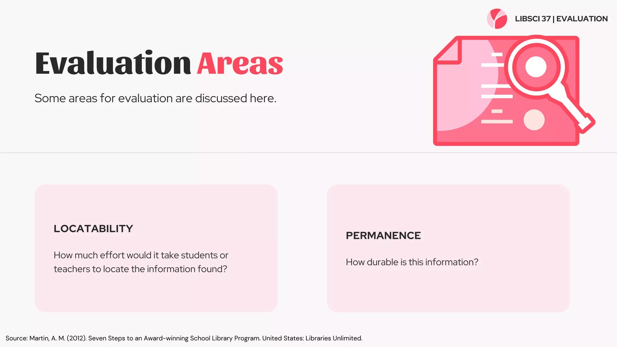 Evaluation Areas
Some areas for evaluation are discussed here.
LOCATABILITY
How much effort would it take students or
teachers to locate the information found?
PERMANENCE
How durable is this information?
LIBSCI 37 | EVALUATION
Source: Martin, A. M. (2012). Seven Steps to an Award-winning School Library Program. United States: Libraries Unlimited.
 