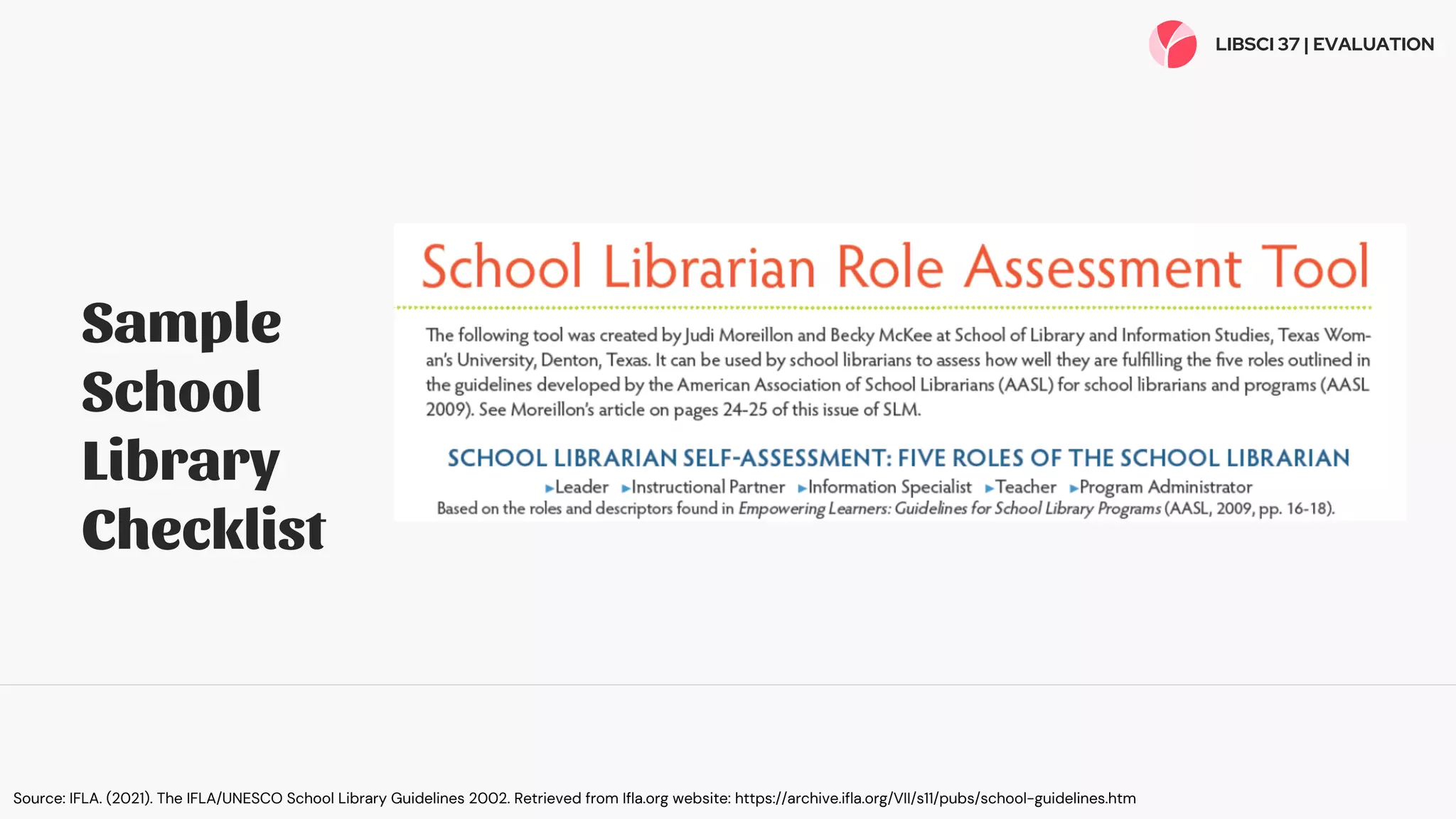 Sample
School
Library
Checklist
LIBSCI 37 | EVALUATION
Source: IFLA. (2021). The IFLA/UNESCO School Library Guidelines 2002. Retrieved from Ifla.org website: https://archive.ifla.org/VII/s11/pubs/school-guidelines.htm
 