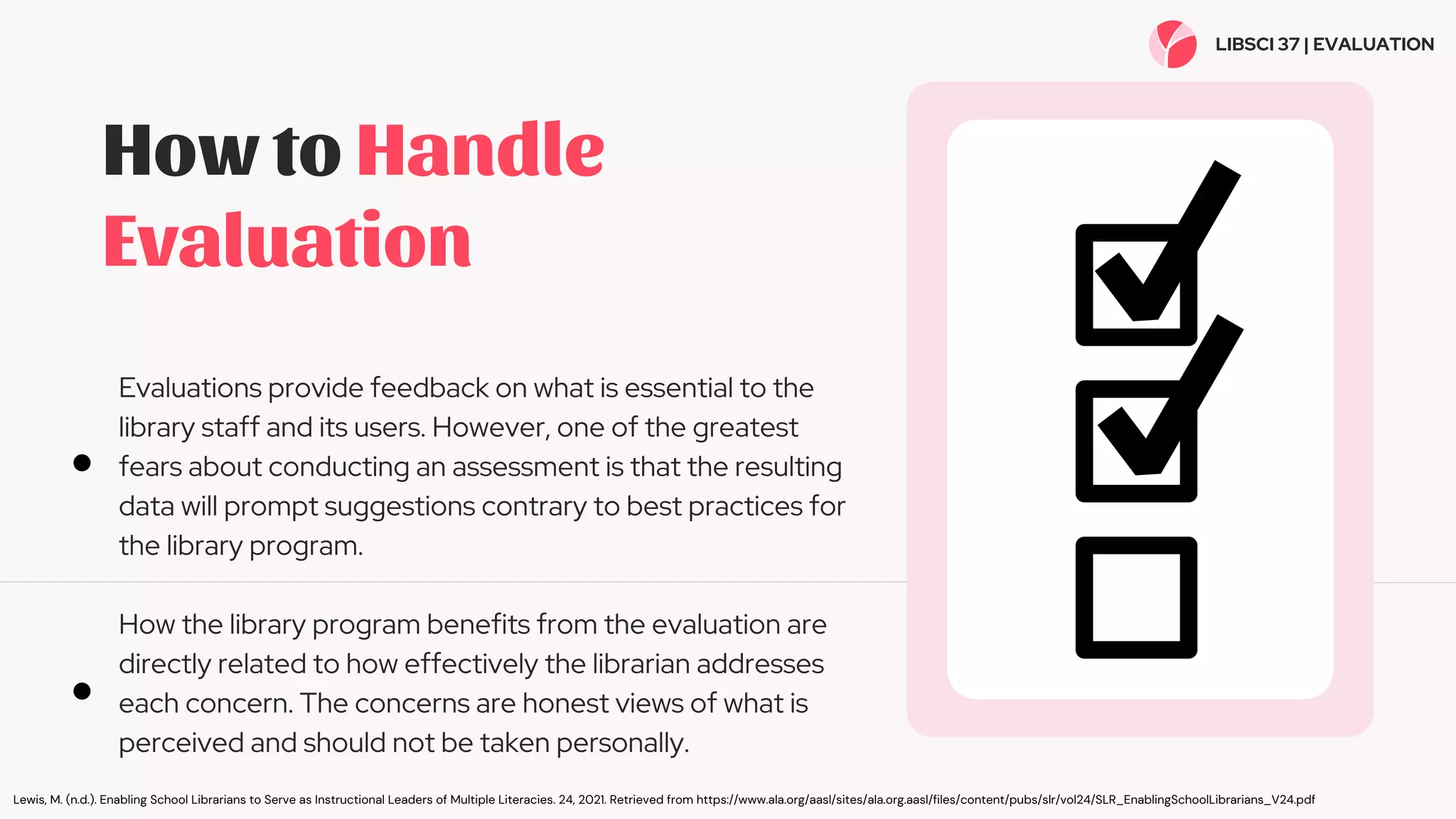 How to Handle
Evaluation
Evaluations provide feedback on what is essential to the
library staff and its users. However, one of the greatest
fears about conducting an assessment is that the resulting
data will prompt suggestions contrary to best practices for
the library program.
How the library program benefits from the evaluation are
directly related to how effectively the librarian addresses
each concern. The concerns are honest views of what is
perceived and should not be taken personally.
LIBSCI 37 | EVALUATION
Lewis, M. (n.d.). Enabling School Librarians to Serve as Instructional Leaders of Multiple Literacies. 24, 2021. Retrieved from https://www.ala.org/aasl/sites/ala.org.aasl/files/content/pubs/slr/vol24/SLR_EnablingSchoolLibrarians_V24.pdf
 