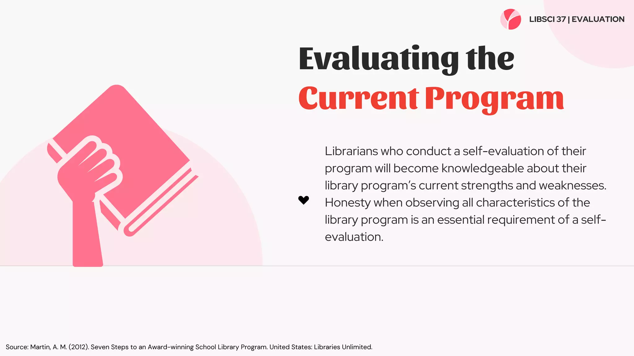 Evaluating the
Current Program
Librarians who conduct a self-evaluation of their
program will become knowledgeable about their
library program’s current strengths and weaknesses.
Honesty when observing all characteristics of the
library program is an essential requirement of a self-
evaluation.
LIBSCI 37 | EVALUATION
Source: Martin, A. M. (2012). Seven Steps to an Award-winning School Library Program. United States: Libraries Unlimited.
 