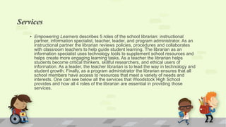 Services
• Empowering Learners describes 5 roles of the school librarian: instructional
partner, information specialist, teacher, leader, and program administrator. As an
instructional partner the librarian reviews policies, procedures and collaborates
with classroom teachers to help guide student learning. The librarian as an
information specialist uses technology tools to supplement school resources and
helps create more engaging learning tasks. As a teacher the librarian helps
students become critical thinkers, skillful researchers, and ethical users of
information. As a leader, the teacher librarian is to lead the way in technology and
student growth. Finally, as a program administrator the librarian ensures that all
school members have access to resources that meet a variety of needs and
interests. One can see below all the services that Woodstock High School
provides and how all 4 roles of the librarian are essential in providing those
services.
 