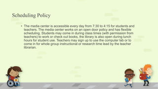 Scheduling Policy
• The media center is accessible every day from 7:30 to 4:15 for students and
teachers. The media center works on an open door policy and has flexible
scheduling. Students may come in during class times (with permission from
teachers) to work or check out books, the library is also open during lunch
hours for student use. Teachers may sign up to use the computer lab or to
come in for whole group instructional or research time lead by the teacher
librarian.
 