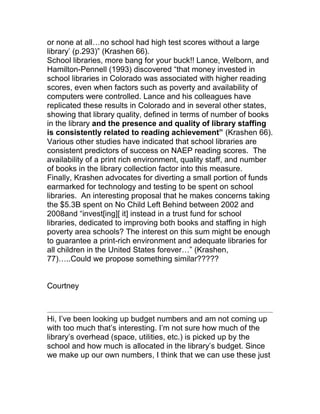 or none at all…no school had high test scores without a large
library‟ (p.293)” (Krashen 66).
School libraries, more bang for your buck!! Lance, Welborn, and
Hamilton-Pennell (1993) discovered “that money invested in
school libraries in Colorado was associated with higher reading
scores, even when factors such as poverty and availability of
computers were controlled. Lance and his colleagues have
replicated these results in Colorado and in several other states,
showing that library quality, defined in terms of number of books
in the library and the presence and quality of library staffing
is consistently related to reading achievement” (Krashen 66).
Various other studies have indicated that school libraries are
consistent predictors of success on NAEP reading scores. The
availability of a print rich environment, quality staff, and number
of books in the library collection factor into this measure.
Finally, Krashen advocates for diverting a small portion of funds
earmarked for technology and testing to be spent on school
libraries. An interesting proposal that he makes concerns taking
the $5.3B spent on No Child Left Behind between 2002 and
2008and “invest[ing][ it] instead in a trust fund for school
libraries, dedicated to improving both books and staffing in high
poverty area schools? The interest on this sum might be enough
to guarantee a print-rich environment and adequate libraries for
all children in the United States forever…” (Krashen,
77)…..Could we propose something similar?????
Courtney
Hi, I‟ve been looking up budget numbers and am not coming up
with too much that‟s interesting. I‟m not sure how much of the
library‟s overhead (space, utilities, etc.) is picked up by the
school and how much is allocated in the library‟s budget. Since
we make up our own numbers, I think that we can use these just
 