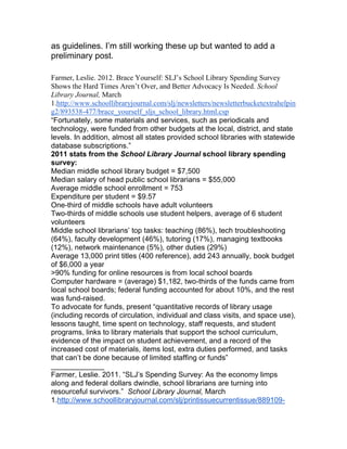 as guidelines. I‟m still working these up but wanted to add a
preliminary post.
Farmer, Leslie. 2012. Brace Yourself: SLJ’s School Library Spending Survey
Shows the Hard Times Aren’t Over, and Better Advocacy Is Needed. School
Library Journal, March
1.http://www.schoollibraryjournal.com/slj/newsletters/newsletterbucketextrahelpin
g2/893538-477/brace_yourself_sljs_school_library.html.csp
“Fortunately, some materials and services, such as periodicals and
technology, were funded from other budgets at the local, district, and state
levels. In addition, almost all states provided school libraries with statewide
database subscriptions.”
2011 stats from the School Library Journal school library spending
survey:
Median middle school library budget = $7,500
Median salary of head public school librarians = $55,000
Average middle school enrollment = 753
Expenditure per student = $9.57
One-third of middle schools have adult volunteers
Two-thirds of middle schools use student helpers, average of 6 student
volunteers
Middle school librarians‟ top tasks: teaching (86%), tech troubleshooting
(64%), faculty development (46%), tutoring (17%), managing textbooks
(12%), network maintenance (5%), other duties (29%)
Average 13,000 print titles (400 reference), add 243 annually, book budget
of $6,000 a year
>90% funding for online resources is from local school boards
Computer hardware = (average) $1,182, two-thirds of the funds came from
local school boards; federal funding accounted for about 10%, and the rest
was fund-raised.
To advocate for funds, present “quantitative records of library usage
(including records of circulation, individual and class visits, and space use),
lessons taught, time spent on technology, staff requests, and student
programs, links to library materials that support the school curriculum,
evidence of the impact on student achievement, and a record of the
increased cost of materials, items lost, extra duties performed, and tasks
that can‟t be done because of limited staffing or funds”
_____________
Farmer, Leslie. 2011. “SLJ‟s Spending Survey: As the economy limps
along and federal dollars dwindle, school librarians are turning into
resourceful survivors.” School Library Journal, March
1.http://www.schoollibraryjournal.com/slj/printissuecurrentissue/889109-
 