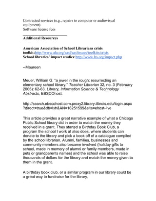 Contracted services (e.g., repairs to computer or audiovisual
equipment)
Software license fees
_______________________
Additional Resources
American Association of School Librarians crisis
toolkit:http://www.ala.org/aasl/aaslissues/toolkits/crisis
School libraries’ impact studies:http://www.lrs.org/impact.php
--Maureen
Meuer, William G. “a jewel in the rough: resurrecting an
elementary school library.” Teacher Librarian 32, no. 3 (February
2005): 62-63. Library, Information Science & Technology
Abstracts, EBSCOhost.
http://search.ebscohost.com.proxy2.library.illinois.edu/login.aspx
?direct=true&db=lxh&AN=16251599&site=ehost-live
This article provides a great narrative example of what a Chicago
Public School library did in order to match the money they
received in a grant. They started a Birthday Book Club, a
program the school I work at also does, where students can
donate to the library and pick a book off of a catalogue compiled
by the school librarian. Alumni, families, businesses and
community members also became involved (holiday gifts to
school, made in memory of alumni or family members, made in
pets or grandparents names) and the school was able to raise
thousands of dollars for the library and match the money given to
them in the grant.
A birthday book club, or a similar program in our library could be
a great way to fundraise for the library.
 